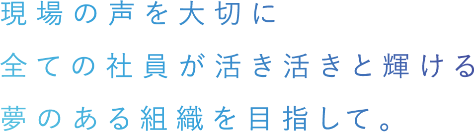 現場の声を大切に全ての社員が活き活きと輝ける夢のある組織を目指して。